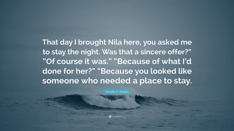 Jennifer A. Nielsen Quote: “That day I brought Nila here, you asked me to stay the night. Was that a sincere offer?” “Of course it was.” “Because of what I’d done for her?” “Because you looked like someone who needed a place to stay.”