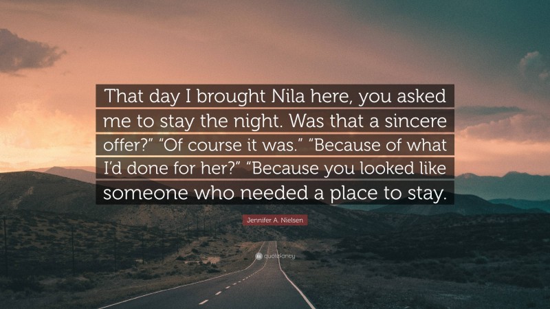 Jennifer A. Nielsen Quote: “That day I brought Nila here, you asked me to stay the night. Was that a sincere offer?” “Of course it was.” “Because of what I’d done for her?” “Because you looked like someone who needed a place to stay.”