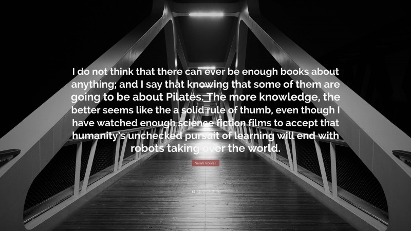 Sarah Vowell Quote: “I do not think that there can ever be enough books about anything; and I say that knowing that some of them are going to be about Pilates. The more knowledge, the better seems like the a solid rule of thumb, even though I have watched enough science fiction films to accept that humanity’s unchecked pursuit of learning will end with robots taking over the world.”