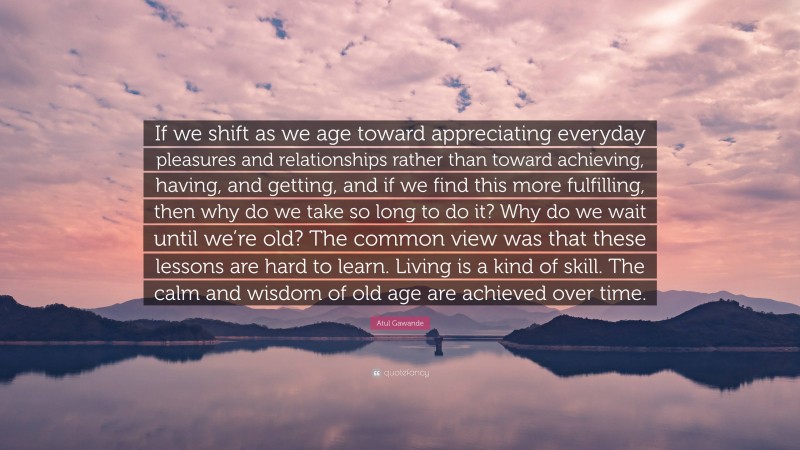 Atul Gawande Quote: “If we shift as we age toward appreciating everyday pleasures and relationships rather than toward achieving, having, and getting, and if we find this more fulfilling, then why do we take so long to do it? Why do we wait until we’re old? The common view was that these lessons are hard to learn. Living is a kind of skill. The calm and wisdom of old age are achieved over time.”