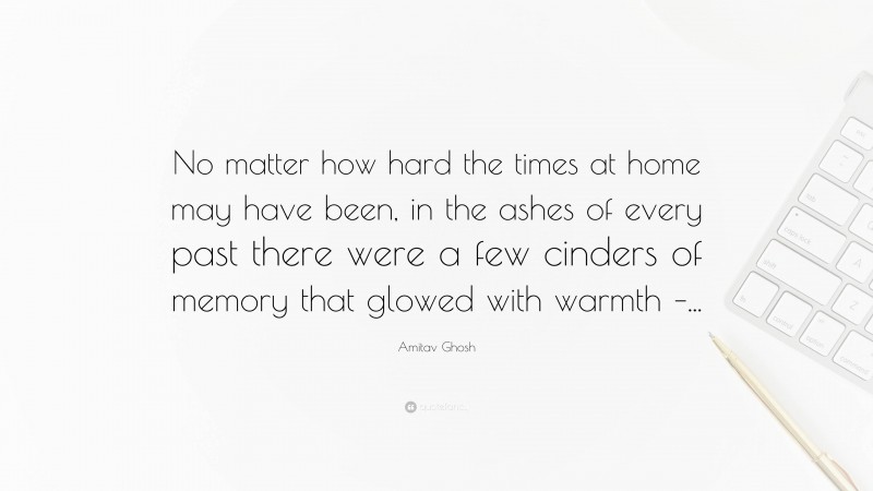 Amitav Ghosh Quote: “No matter how hard the times at home may have been, in the ashes of every past there were a few cinders of memory that glowed with warmth –...”