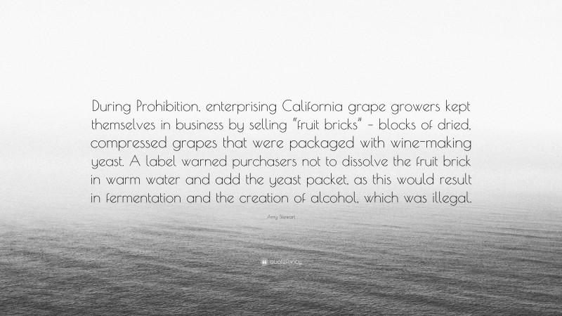 Amy Stewart Quote: “During Prohibition, enterprising California grape growers kept themselves in business by selling “fruit bricks” – blocks of dried, compressed grapes that were packaged with wine-making yeast. A label warned purchasers not to dissolve the fruit brick in warm water and add the yeast packet, as this would result in fermentation and the creation of alcohol, which was illegal.”