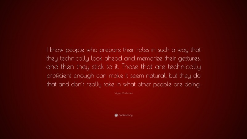 Viggo Mortensen Quote: “I know people who prepare their roles in such a way that they technically look ahead and memorize their gestures, and then they stick to it. Those that are technically proficient enough can make it seem natural, but they do that and don’t really take in what other people are doing.”