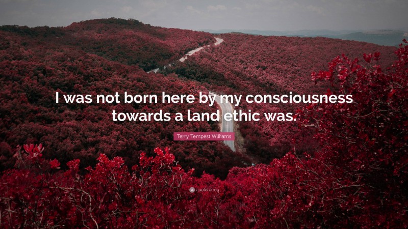 Terry Tempest Williams Quote: “I was not born here by my consciousness towards a land ethic was.”
