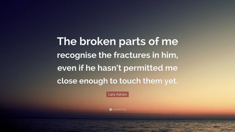 Lara Adrian Quote: “The broken parts of me recognise the fractures in him, even if he hasn’t permitted me close enough to touch them yet.”
