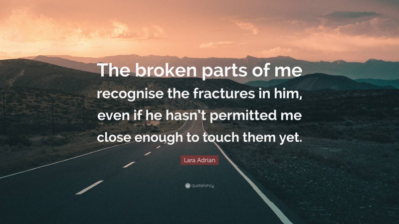 Lara Adrian Quote: “The broken parts of me recognise the fractures in him, even if he hasn’t permitted me close enough to touch them yet.”