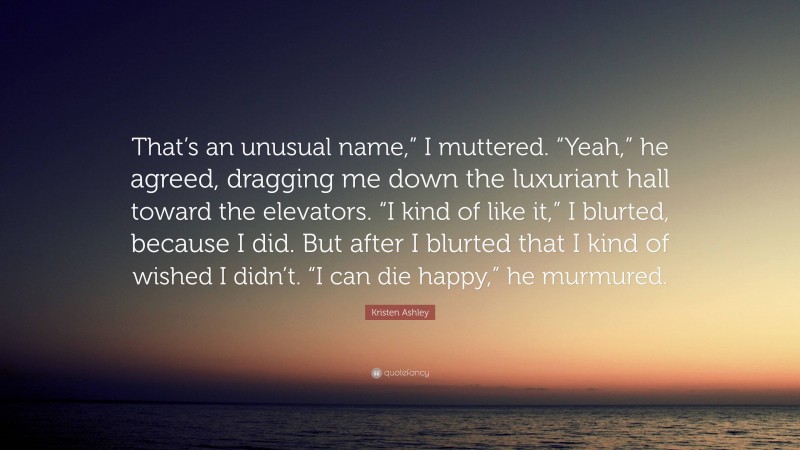 Kristen Ashley Quote: “That’s an unusual name,” I muttered. “Yeah,” he agreed, dragging me down the luxuriant hall toward the elevators. “I kind of like it,” I blurted, because I did. But after I blurted that I kind of wished I didn’t. “I can die happy,” he murmured.”