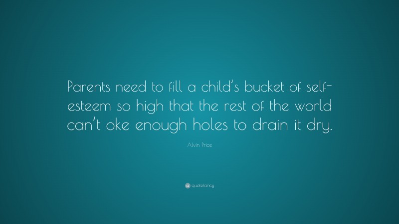 Alvin Price Quote: “Parents need to fill a child’s bucket of self-esteem so high that the rest of the world can’t oke enough holes to drain it dry.”