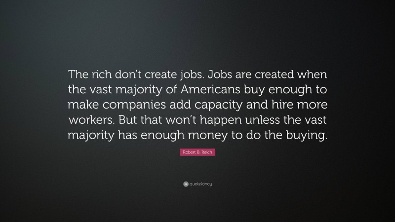 Robert B. Reich Quote: “The rich don’t create jobs. Jobs are created when the vast majority of Americans buy enough to make companies add capacity and hire more workers. But that won’t happen unless the vast majority has enough money to do the buying.”