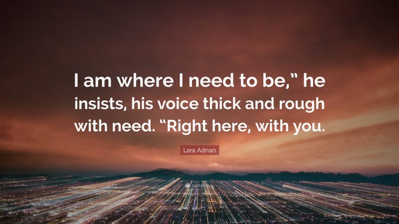 Lara Adrian Quote: “I am where I need to be,” he insists, his voice thick and rough with need. “Right here, with you.”