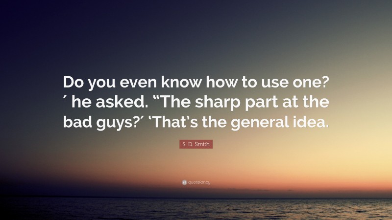 S. D. Smith Quote: “Do you even know how to use one?′ he asked. “The sharp part at the bad guys?′ ‘That’s the general idea.”