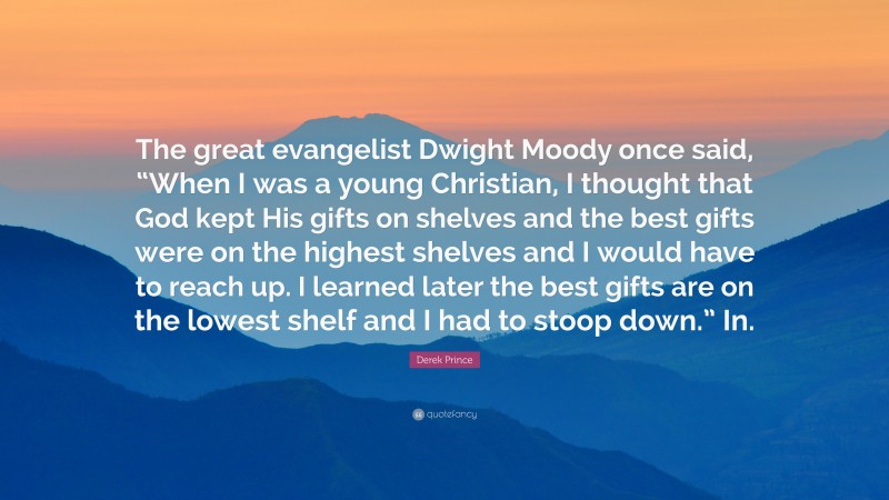 Derek Prince Quote: “The great evangelist Dwight Moody once said, “When I was a young Christian, I thought that God kept His gifts on shelves and the best gifts were on the highest shelves and I would have to reach up. I learned later the best gifts are on the lowest shelf and I had to stoop down.” In.”