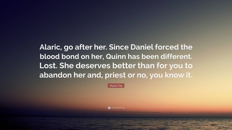 Alyssa Day Quote: “Alaric, go after her. Since Daniel forced the blood bond on her, Quinn has been different. Lost. She deserves better than for you to abandon her and, priest or no, you know it.”