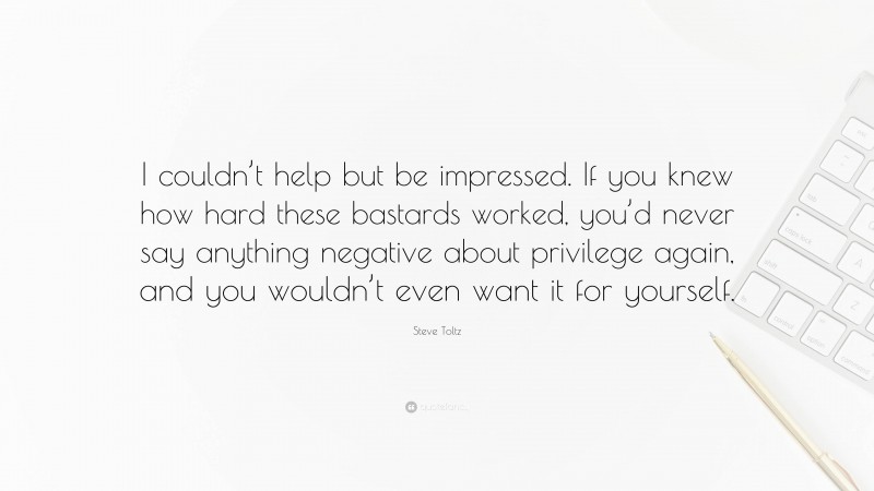 Steve Toltz Quote: “I couldn’t help but be impressed. If you knew how hard these bastards worked, you’d never say anything negative about privilege again, and you wouldn’t even want it for yourself.”