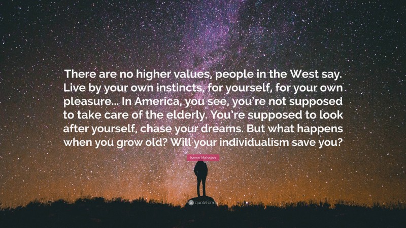 Karan Mahajan Quote: “There are no higher values, people in the West say. Live by your own instincts, for yourself, for your own pleasure... In America, you see, you’re not supposed to take care of the elderly. You’re supposed to look after yourself, chase your dreams. But what happens when you grow old? Will your individualism save you?”