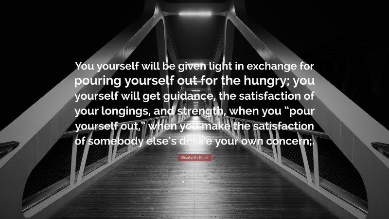 Elisabeth Elliot Quote: “You yourself will be given light in exchange for pouring yourself out for the hungry; you yourself will get guidance, the satisfaction of your longings, and strength, when you “pour yourself out,” when you make the satisfaction of somebody else’s desire your own concern;.”