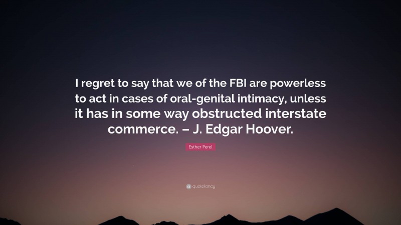 Esther Perel Quote: “I regret to say that we of the FBI are powerless to act in cases of oral-genital intimacy, unless it has in some way obstructed interstate commerce. – J. Edgar Hoover.”