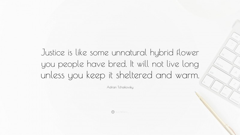 Adrian Tchaikovsky Quote: “Justice is like some unnatural hybrid flower you people have bred. It will not live long unless you keep it sheltered and warm.”