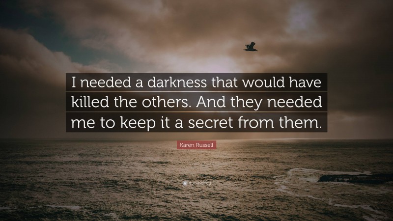 Karen Russell Quote: “I needed a darkness that would have killed the others. And they needed me to keep it a secret from them.”