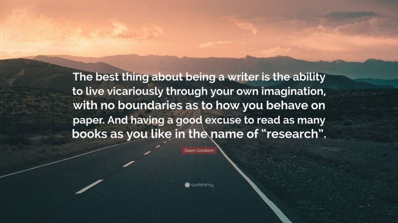 Dawn Goodwin Quote: “The best thing about being a writer is the ability to live vicariously through your own imagination, with no boundaries as to how you behave on paper. And having a good excuse to read as many books as you like in the name of “research”.”