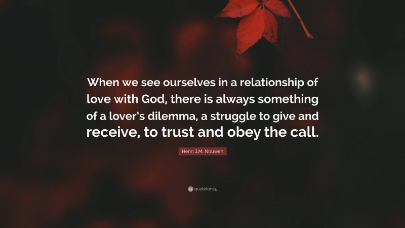 Henri J.M. Nouwen Quote: “When we see ourselves in a relationship of love with God, there is always something of a lover’s dilemma, a struggle to give and receive, to trust and obey the call.”