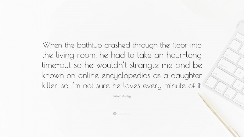 Kristen Ashley Quote: “When the bathtub crashed through the floor into the living room, he had to take an hour-long time-out so he wouldn’t strangle me and be known on online encyclopedias as a daughter killer, so I’m not sure he loves every minute of it.”