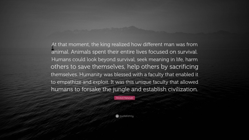 Devdutt Pattanaik Quote: “At that moment, the king realized how different man was from animal. Animals spent their entire lives focused on survival. Humans could look beyond survival, seek meaning in life, harm others to save themselves, help others by sacrificing themselves. Humanity was blessed with a faculty that enabled it to empathize and exploit. It was this unique faculty that allowed humans to forsake the jungle and establish civilization.”