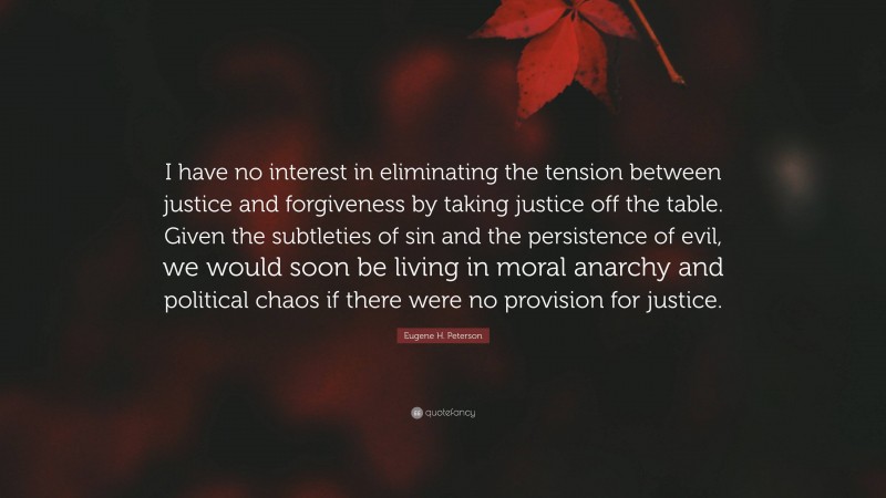 Eugene H. Peterson Quote: “I have no interest in eliminating the tension between justice and forgiveness by taking justice off the table. Given the subtleties of sin and the persistence of evil, we would soon be living in moral anarchy and political chaos if there were no provision for justice.”
