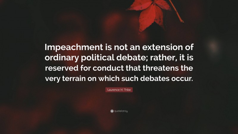 Laurence H. Tribe Quote: “Impeachment is not an extension of ordinary political debate; rather, it is reserved for conduct that threatens the very terrain on which such debates occur.”