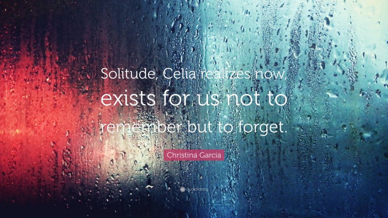 Christina Garcia Quote: “Solitude, Celia realizes now, exists for us not to remember but to forget.”