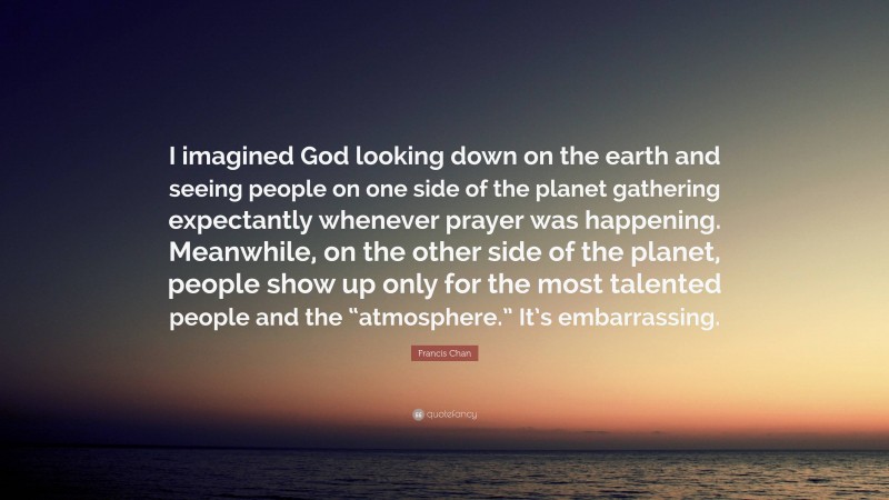 Francis Chan Quote: “I imagined God looking down on the earth and seeing people on one side of the planet gathering expectantly whenever prayer was happening. Meanwhile, on the other side of the planet, people show up only for the most talented people and the “atmosphere.” It’s embarrassing.”