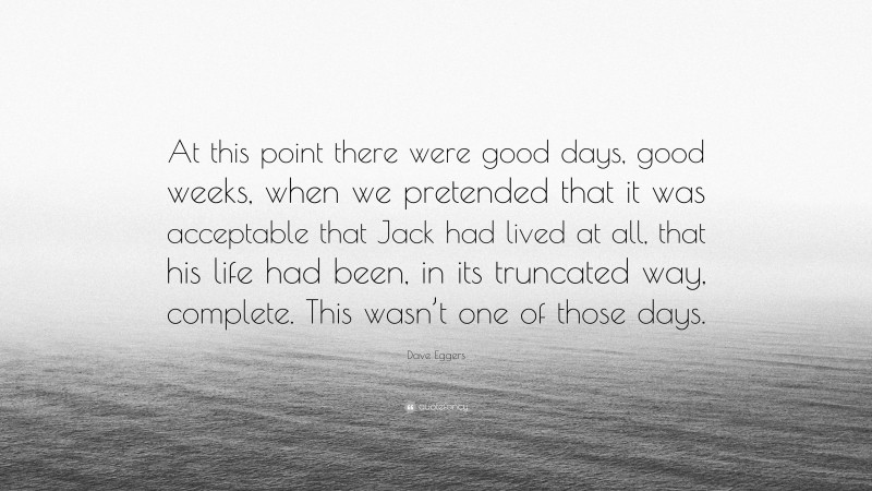 Dave Eggers Quote: “At this point there were good days, good weeks, when we pretended that it was acceptable that Jack had lived at all, that his life had been, in its truncated way, complete. This wasn’t one of those days.”