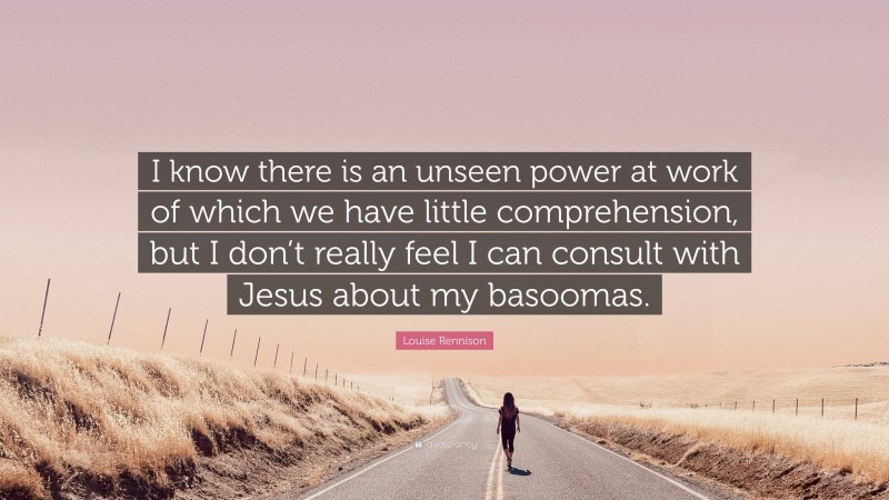 Louise Rennison Quote: “I know there is an unseen power at work of which we have little comprehension, but I don’t really feel I can consult with Jesus about my basoomas.”