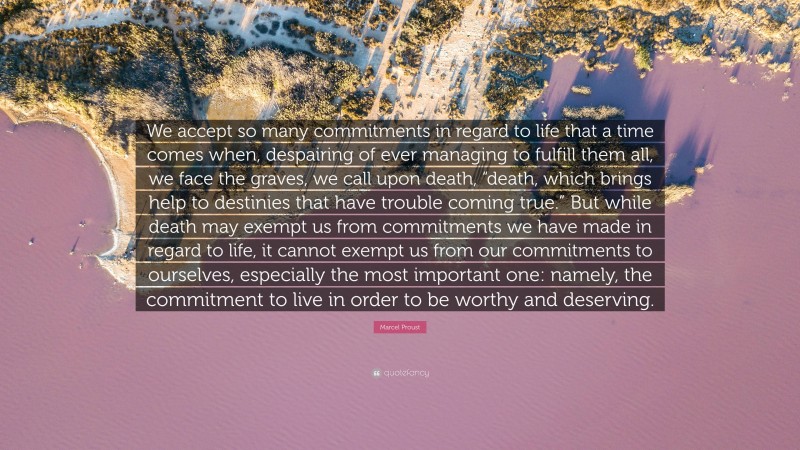Marcel Proust Quote: “We accept so many commitments in regard to life that a time comes when, despairing of ever managing to fulfill them all, we face the graves, we call upon death, “death, which brings help to destinies that have trouble coming true.” But while death may exempt us from commitments we have made in regard to life, it cannot exempt us from our commitments to ourselves, especially the most important one: namely, the commitment to live in order to be worthy and deserving.”
