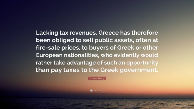 Thomas Piketty Quote: “Lacking tax revenues, Greece has therefore been obliged to sell public assets, often at fire-sale prices, to buyers of Greek or other European nationalities, who evidently would rather take advantage of such an opportunity than pay taxes to the Greek government.”