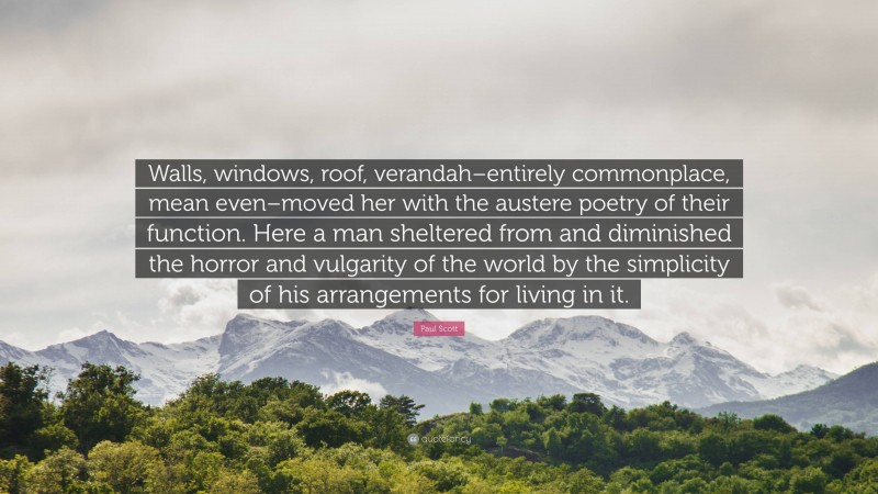 Paul Scott Quote: “Walls, windows, roof, verandah–entirely commonplace, mean even–moved her with the austere poetry of their function. Here a man sheltered from and diminished the horror and vulgarity of the world by the simplicity of his arrangements for living in it.”