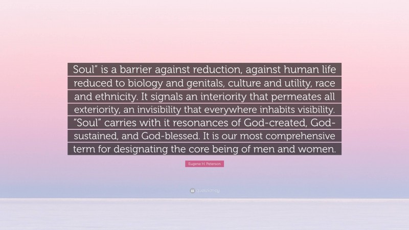 Eugene H. Peterson Quote: “Soul” is a barrier against reduction, against human life reduced to biology and genitals, culture and utility, race and ethnicity. It signals an interiority that permeates all exteriority, an invisibility that everywhere inhabits visibility. “Soul” carries with it resonances of God-created, God-sustained, and God-blessed. It is our most comprehensive term for designating the core being of men and women.”