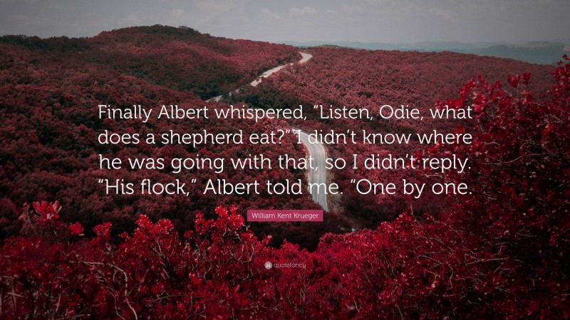 William Kent Krueger Quote: “Finally Albert whispered, “Listen, Odie, what does a shepherd eat?” I didn’t know where he was going with that, so I didn’t reply. “His flock,” Albert told me. “One by one.”