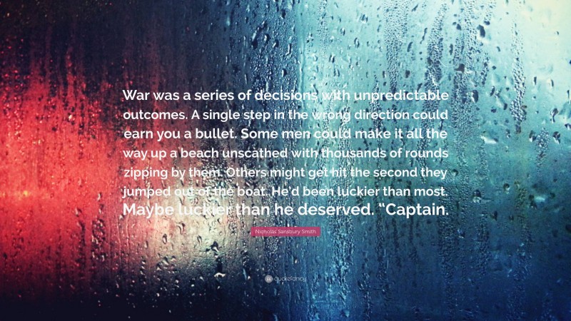 Nicholas Sansbury Smith Quote: “War was a series of decisions with unpredictable outcomes. A single step in the wrong direction could earn you a bullet. Some men could make it all the way up a beach unscathed with thousands of rounds zipping by them. Others might get hit the second they jumped out of the boat. He’d been luckier than most. Maybe luckier than he deserved. “Captain.”