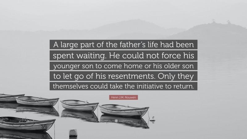Henri J.M. Nouwen Quote: “A large part of the father’s life had been spent waiting. He could not force his younger son to come home or his older son to let go of his resentments. Only they themselves could take the initiative to return.”