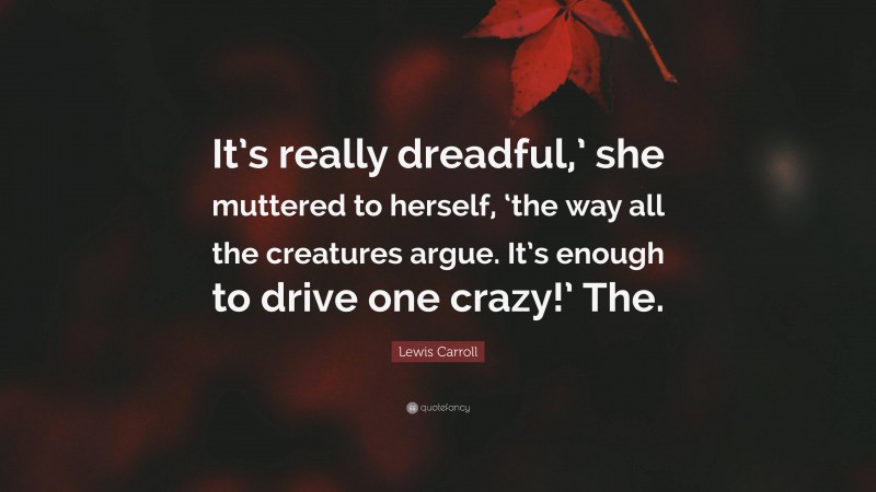 Lewis Carroll Quote: “It’s really dreadful,’ she muttered to herself, ‘the way all the creatures argue. It’s enough to drive one crazy!’ The.”