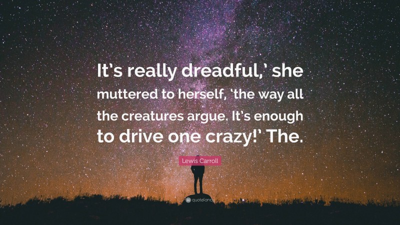 Lewis Carroll Quote: “It’s really dreadful,’ she muttered to herself, ‘the way all the creatures argue. It’s enough to drive one crazy!’ The.”