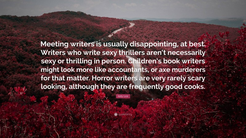 Kelly Link Quote: “Meeting writers is usually disappointing, at best. Writers who write sexy thrillers aren’t necessarily sexy or thrilling in person. Children’s book writers might look more like accountants, or axe murderers for that matter. Horror writers are very rarely scary looking, although they are frequently good cooks.”
