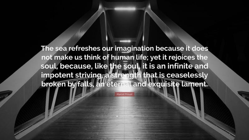 Marcel Proust Quote: “The sea refreshes our imagination because it does not make us think of human life; yet it rejoices the soul, because, like the soul, it is an infinite and impotent striving, a strength that is ceaselessly broken by falls, an eternal and exquisite lament.”