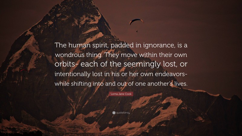 Lorna Jane Cook Quote: “The human spirit, padded in ignorance, is a wondrous thing. They move within their own orbits- each of the seemingly lost, or intentionally lost in his or her own endeavors- while shifting into and out of one another’s lives.”