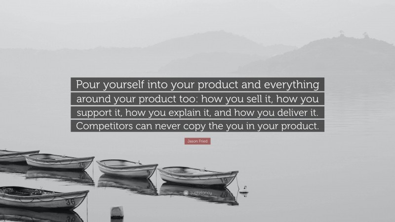 Jason Fried Quote: “Pour yourself into your product and everything around your product too: how you sell it, how you support it, how you explain it, and how you deliver it. Competitors can never copy the you in your product.”