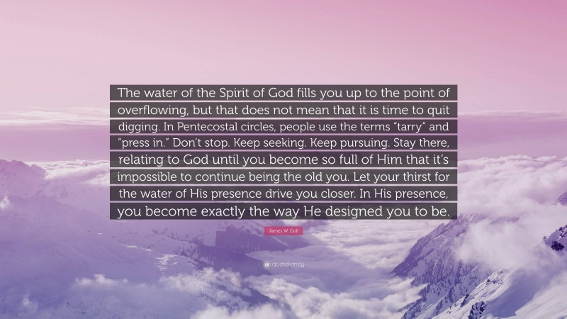 James W. Goll Quote: “The water of the Spirit of God fills you up to the point of overflowing, but that does not mean that it is time to quit digging. In Pentecostal circles, people use the terms “tarry” and “press in.” Don’t stop. Keep seeking. Keep pursuing. Stay there, relating to God until you become so full of Him that it’s impossible to continue being the old you. Let your thirst for the water of His presence drive you closer. In His presence, you become exactly the way He designed you to be.”