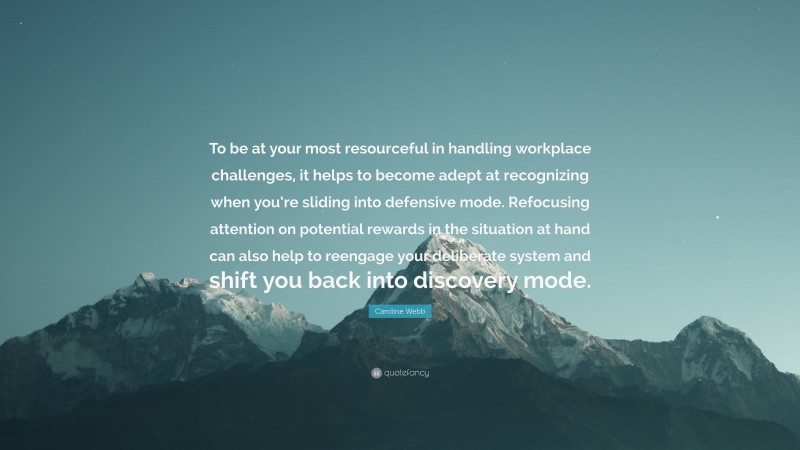 Caroline Webb Quote: “To be at your most resourceful in handling workplace challenges, it helps to become adept at recognizing when you’re sliding into defensive mode. Refocusing attention on potential rewards in the situation at hand can also help to reengage your deliberate system and shift you back into discovery mode.”