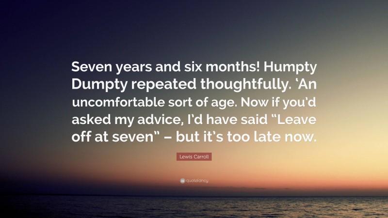 Lewis Carroll Quote: “Seven years and six months! Humpty Dumpty repeated thoughtfully. ‘An uncomfortable sort of age. Now if you’d asked my advice, I’d have said “Leave off at seven” – but it’s too late now.”