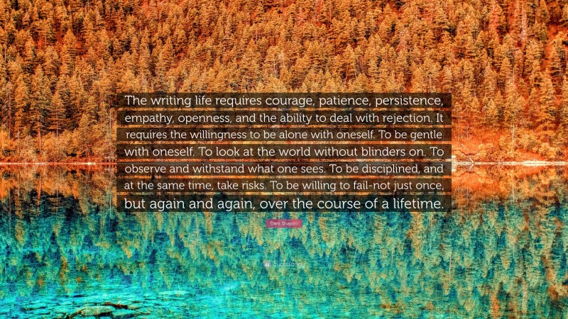 Dani Shapiro Quote: “The writing life requires courage, patience, persistence, empathy, openness, and the ability to deal with rejection. It requires the willingness to be alone with oneself. To be gentle with oneself. To look at the world without blinders on. To observe and withstand what one sees. To be disciplined, and at the same time, take risks. To be willing to fail-not just once, but again and again, over the course of a lifetime.”